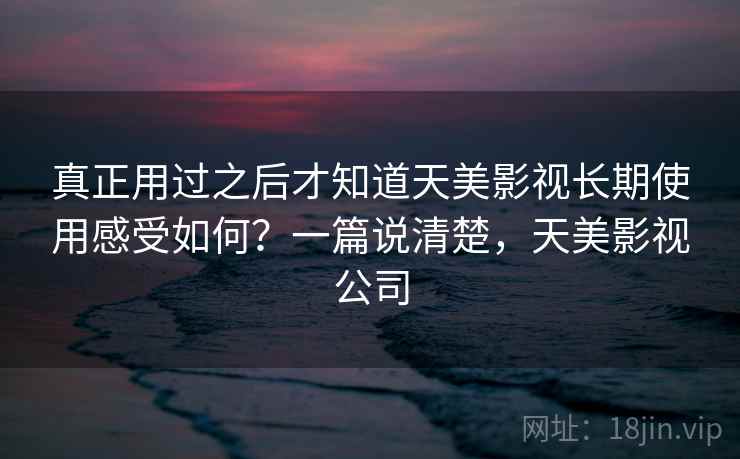 真正用过之后才知道天美影视长期使用感受如何？一篇说清楚，天美影视公司