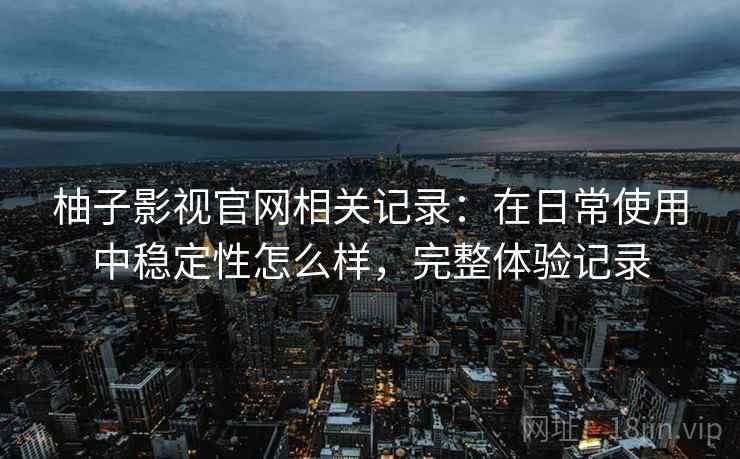 柚子影视官网相关记录：在日常使用中稳定性怎么样，完整体验记录