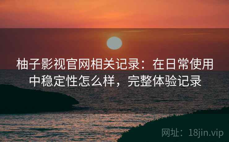 柚子影视官网相关记录：在日常使用中稳定性怎么样，完整体验记录