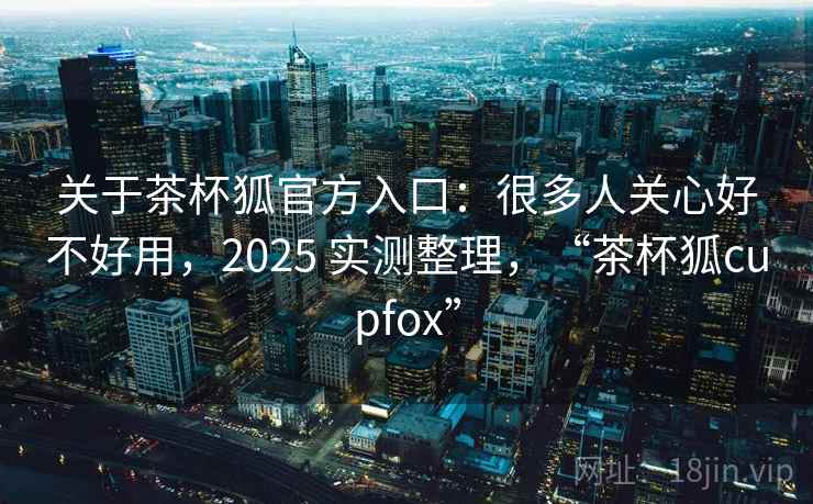 关于茶杯狐官方入口：很多人关心好不好用，2025 实测整理，“茶杯狐cupfox”