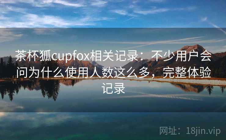 茶杯狐cupfox相关记录：不少用户会问为什么使用人数这么多，完整体验记录