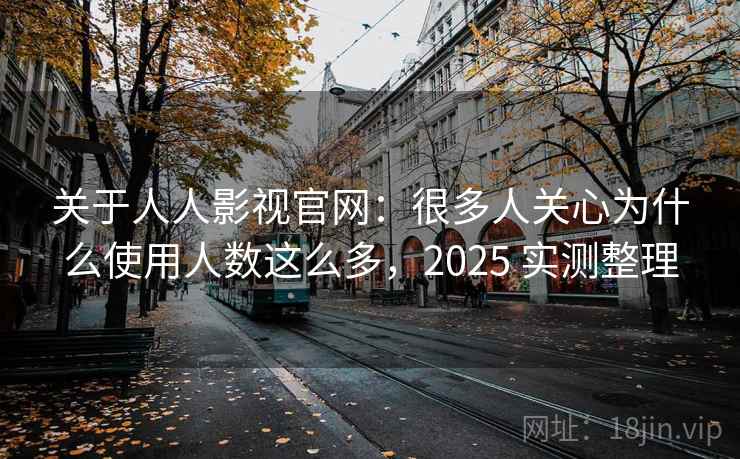 关于人人影视官网：很多人关心为什么使用人数这么多，2025 实测整理