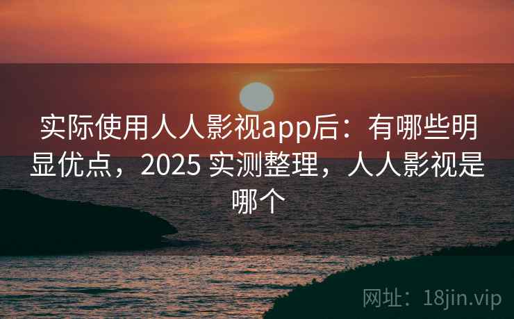 实际使用人人影视app后：有哪些明显优点，2025 实测整理，人人影视是哪个