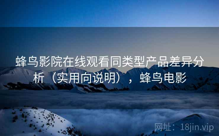 蜂鸟影院在线观看同类型产品差异分析（实用向说明），蜂鸟电影