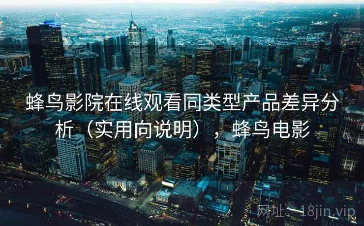 蜂鸟影院在线观看同类型产品差异分析（实用向说明），蜂鸟电影