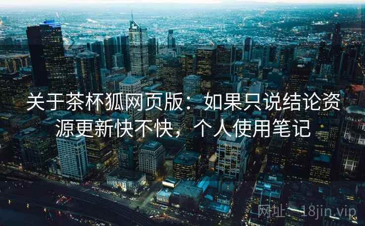 关于茶杯狐网页版：如果只说结论资源更新快不快，个人使用笔记
