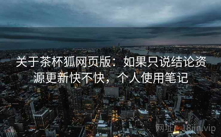 关于茶杯狐网页版：如果只说结论资源更新快不快，个人使用笔记
