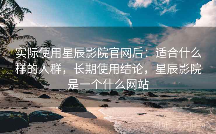 实际使用星辰影院官网后：适合什么样的人群，长期使用结论，星辰影院是一个什么网站