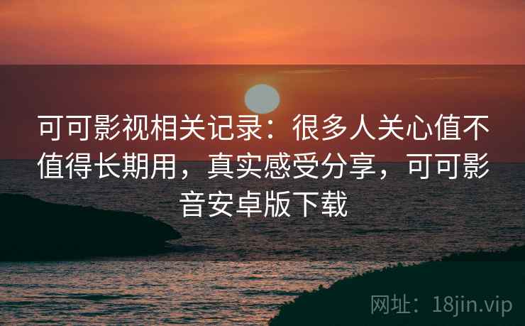 可可影视相关记录：很多人关心值不值得长期用，真实感受分享，可可影音安卓版下载