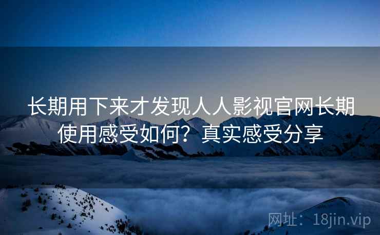 长期用下来才发现人人影视官网长期使用感受如何？真实感受分享