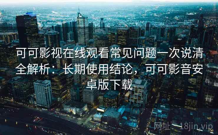 可可影视在线观看常见问题一次说清全解析：长期使用结论，可可影音安卓版下载