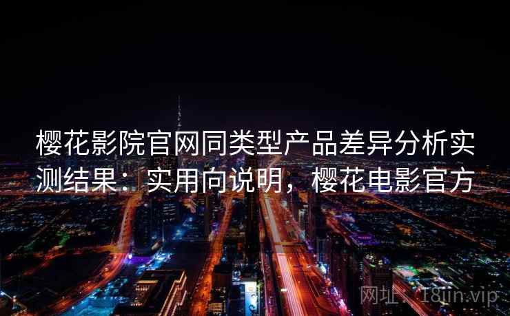 樱花影院官网同类型产品差异分析实测结果：实用向说明，樱花电影官方