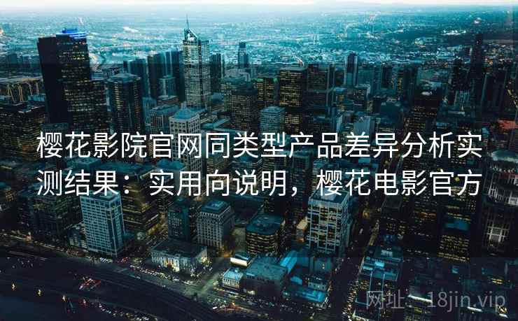 樱花影院官网同类型产品差异分析实测结果：实用向说明，樱花电影官方