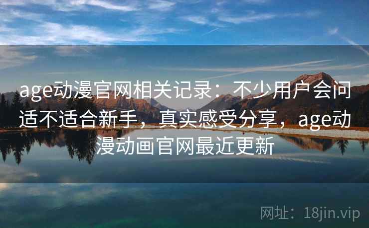 age动漫官网相关记录：不少用户会问适不适合新手，真实感受分享，age动漫动画官网最近更新