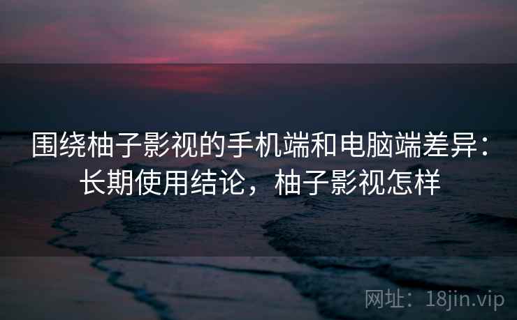 围绕柚子影视的手机端和电脑端差异：长期使用结论，柚子影视怎样